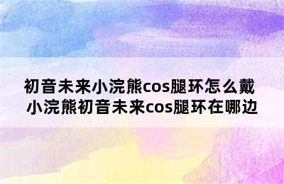 初音未来小浣熊cos腿环怎么戴 小浣熊初音未来cos腿环在哪边